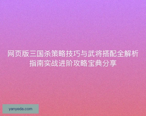 网页版三国杀策略技巧与武将搭配全解析指南实战进阶攻略宝典分享